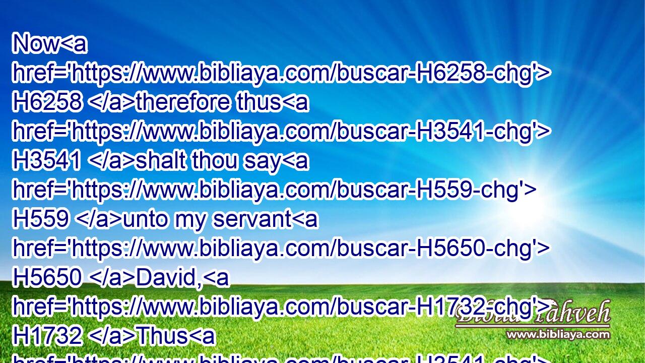 Now H6258 therefore thus H3541 shalt thou say H559 unto my servant H5650 David, H1732 Thus H3541 saith H559 the LORD H3068 of hosts, H6635 I H589 took H3947 thee from H4480 the sheepcote, H5116 even from H4480 following H310 the sheep, H6629 that thou shouldest be H1961 ruler H5057 over H5921 my people H5971 Israel:H3478