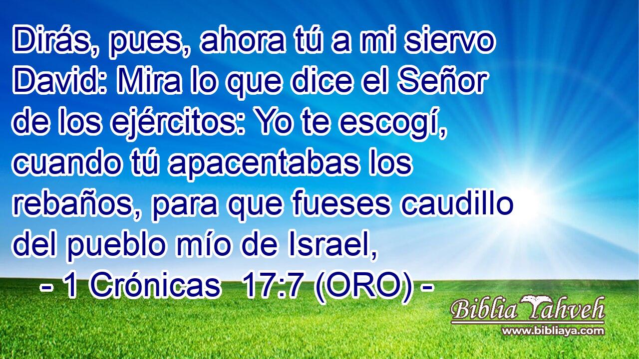  Dirás, pues, ahora tú a mi siervo David: Mira lo que dice el Señor de los ejércitos: Yo te escogí, cuando tú apacentabas los rebaños, para que fueses caudillo del pueblo mío de Israel, 