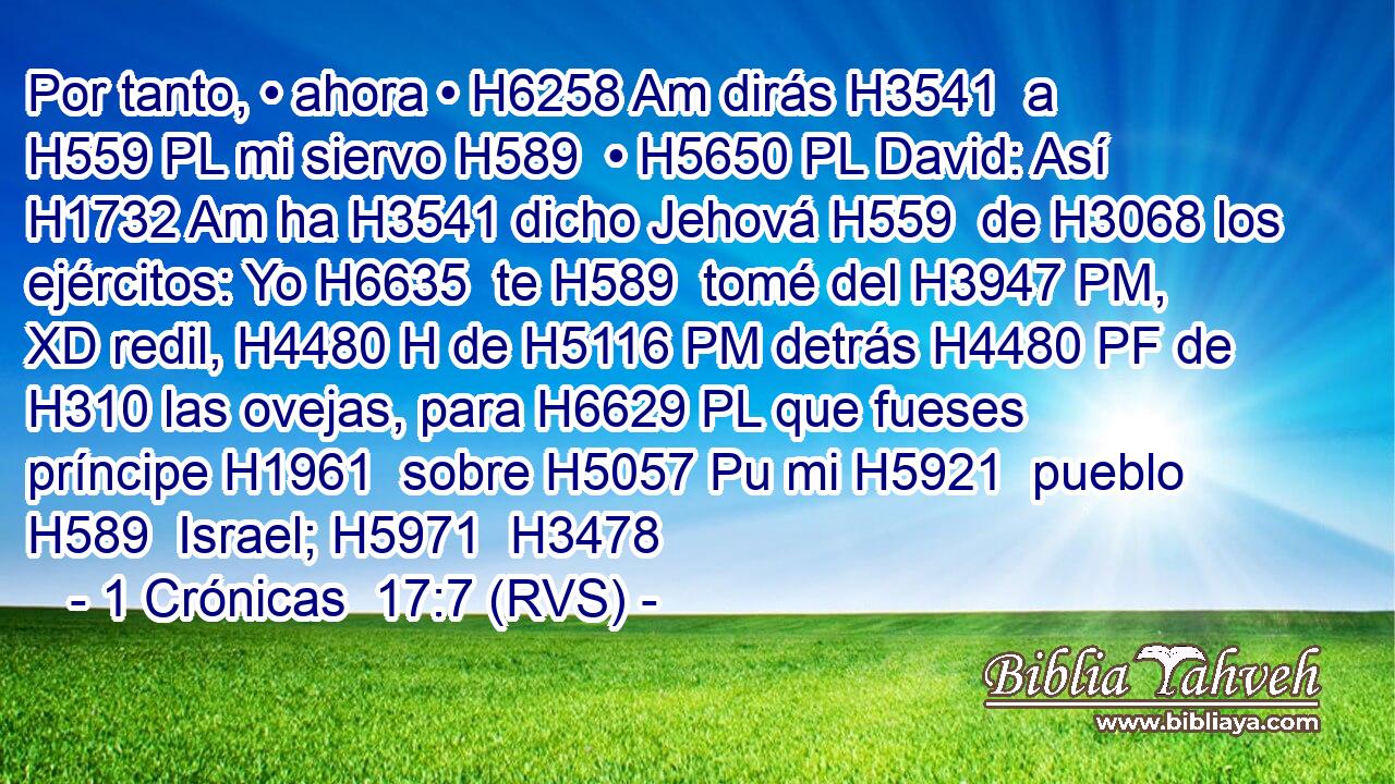 Por tanto, • ahora • H6258 Am dirás H3541  a H559 PL mi siervo H589  • H5650 PL David: Así H1732 Am ha H3541 dicho Jehová H559  de H3068 los ejércitos: Yo H6635  te H589  tomé del H3947 PM, XD redil, H4480 H de H5116 PM detrás H4480 PF de H310 las ovejas, para H6629 PL que fueses príncipe H1961  sobre H5057 Pu mi H5921  pueblo H589  Israel; H5971  H3478 
