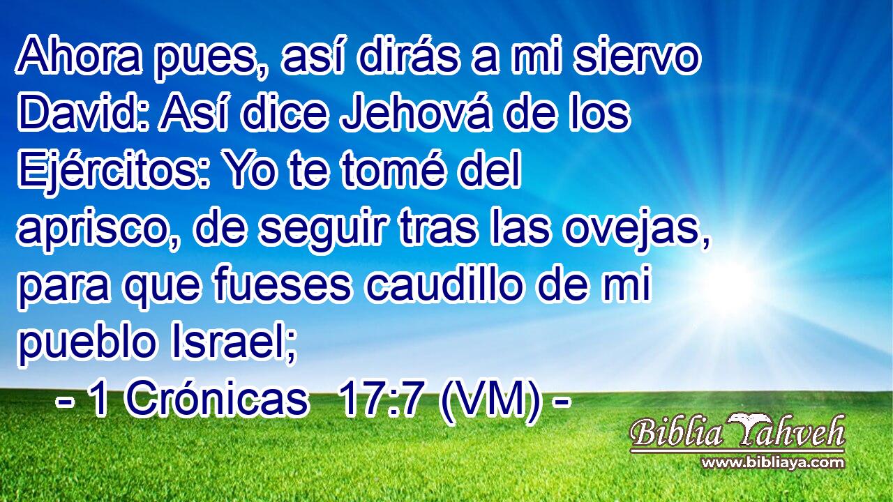  Ahora pues, así dirás a mi siervo David: Así dice Jehová de los Ejércitos: Yo te tomé del aprisco, de seguir tras las ovejas, para que fueses caudillo de mi pueblo Israel; 