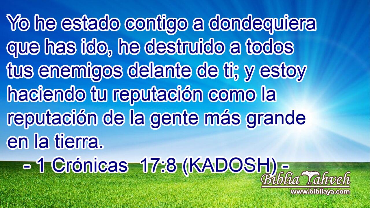  Yo he estado contigo a dondequiera que has ido, he destruido a todos tus enemigos delante de ti; y estoy haciendo tu reputación como la reputación de la gente más grande en la tierra. 