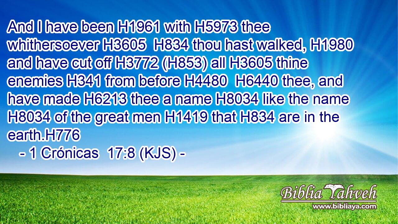 And I have been H1961 with H5973 thee whithersoever H3605  H834 thou hast walked, H1980 and have cut off H3772 (H853) all H3605 thine enemies H341 from before H4480  H6440 thee, and have made H6213 thee a name H8034 like the name H8034 of the great men H1419 that H834 are in the earth.H776