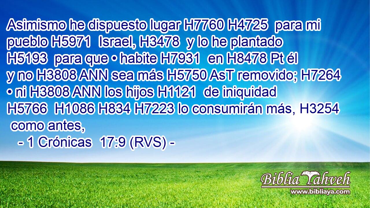 Asimismo he dispuesto lugar H7760 H4725  para mi pueblo H5971  Israel, H3478  y lo he plantado H5193  para que • habite H7931  en H8478 Pt él y no H3808 ANN sea más H5750 AsT removido; H7264  • ni H3808 ANN los hijos H1121  de iniquidad H5766  H1086 H834 H7223 lo consumirán más, H3254  como antes, 