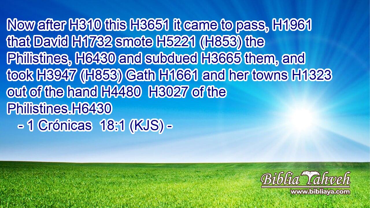 Now after H310 this H3651 it came to pass, H1961 that David H1732 smote H5221 (H853) the Philistines, H6430 and subdued H3665 them, and took H3947 (H853) Gath H1661 and her towns H1323 out of the hand H4480  H3027 of the Philistines.H6430