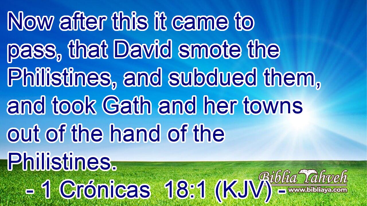 Now after this it came to pass, that David smote the Philistines, and subdued them, and took Gath and her towns out of the hand of the Philistines.