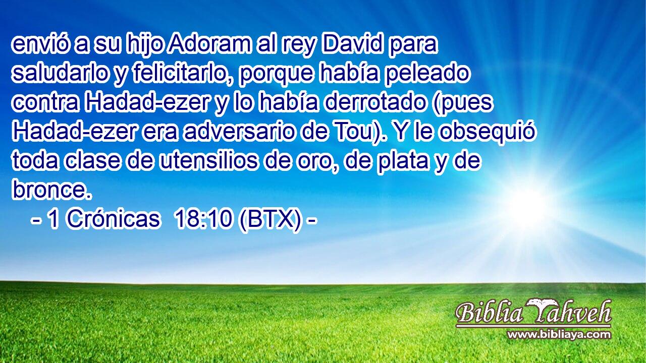 envió a su hijo Adoram al rey David para saludarlo y felicitarlo, porque había peleado contra Hadad-ezer y lo había derrotado (pues Hadad-ezer era adversario de Tou). Y le obsequió toda clase de utensilios de oro, de plata y de bronce.