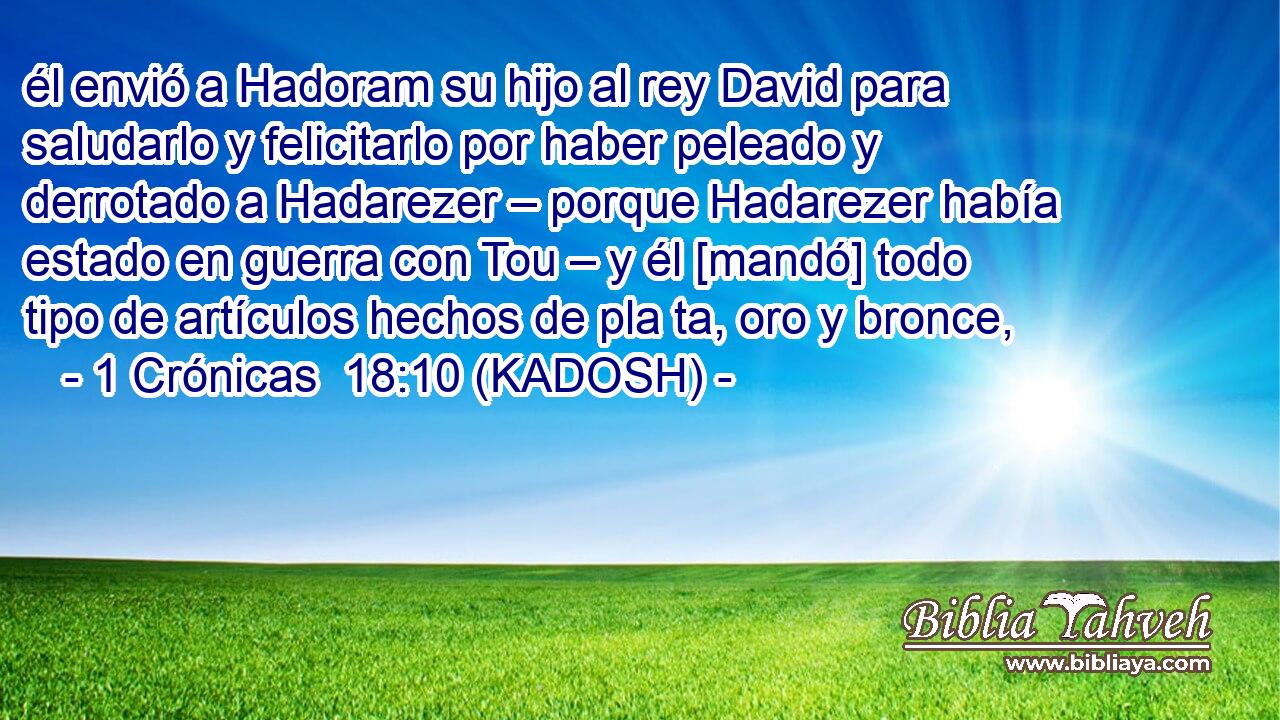  él envió a Hadoram su hijo al rey David para saludarlo y felicitarlo por haber peleado y derrotado a Hadarezer – porque Hadarezer había estado en guerra con Tou – y él [mandó] todo tipo de artículos hechos de pla ta, oro y bronce, 