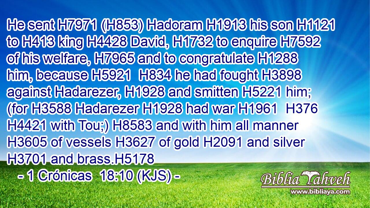 He sent H7971 (H853) Hadoram H1913 his son H1121 to H413 king H4428 David, H1732 to enquire H7592 of his welfare, H7965 and to congratulate H1288 him, because H5921  H834 he had fought H3898 against Hadarezer, H1928 and smitten H5221 him; (for H3588 Hadarezer H1928 had war H1961  H376  H4421 with Tou;) H8583 and with him all manner H3605 of vessels H3627 of gold H2091 and silver H3701 and brass.H5178