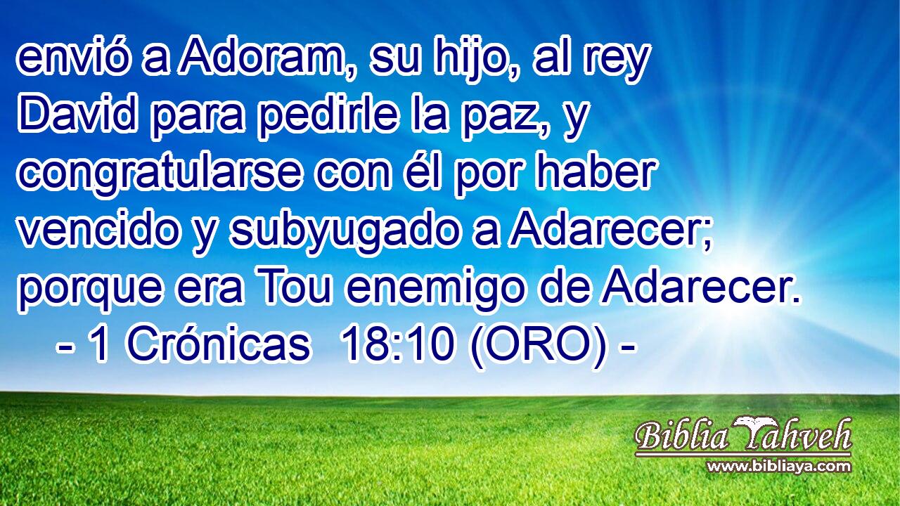  envió a Adoram, su hijo, al rey David para pedirle la paz, y congratularse con él por haber vencido y subyugado a Adarecer; porque era Tou enemigo de Adarecer. 