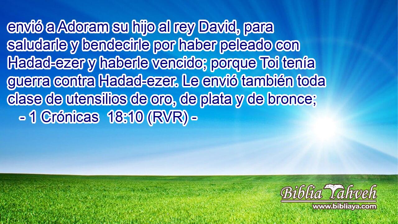 envió a Adoram su hijo al rey David, para saludarle y bendecirle por haber peleado con Hadad-ezer y haberle vencido; porque Toi tenía guerra contra Hadad-ezer. Le envió también toda clase de utensilios de oro, de plata y de bronce;