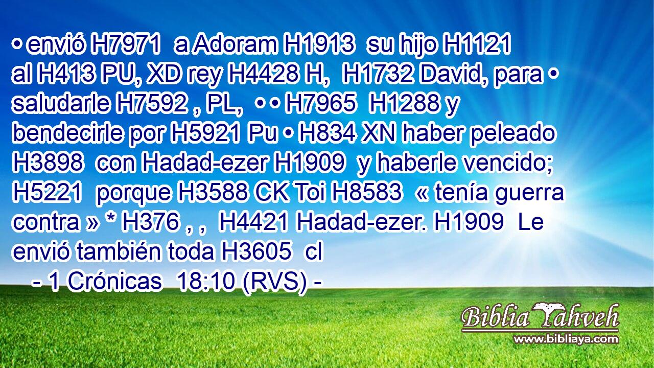 • envió H7971  a Adoram H1913  su hijo H1121  al H413 PU, XD rey H4428 H,  H1732 David, para • saludarle H7592 , PL,  • • H7965  H1288 y bendecirle por H5921 Pu • H834 XN haber peleado H3898  con Hadad-ezer H1909  y haberle vencido; H5221  porque H3588 CK Toi H8583  « tenía guerra contra » * H376 , ,  H4421 Hadad-ezer. H1909  Le envió también toda H3605  cl