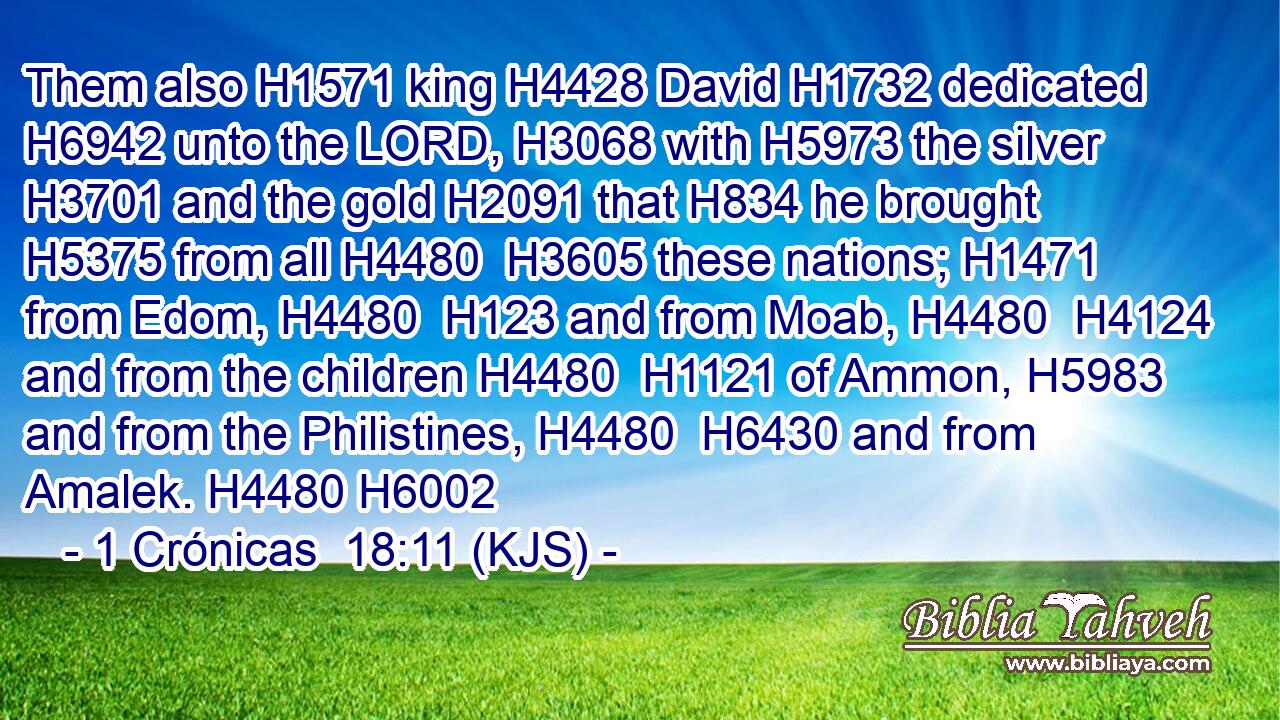 Them also H1571 king H4428 David H1732 dedicated H6942 unto the LORD, H3068 with H5973 the silver H3701 and the gold H2091 that H834 he brought H5375 from all H4480  H3605 these nations; H1471 from Edom, H4480  H123 and from Moab, H4480  H4124 and from the children H4480  H1121 of Ammon, H5983 and from the Philistines, H4480  H6430 and from Amalek. H4480 H6002