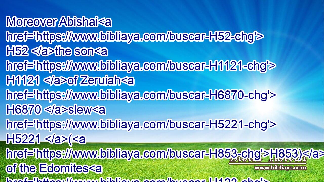 Moreover Abishai H52 the son H1121 of Zeruiah H6870 slew H5221 (H853) of the Edomites H123 in the valley H1516 of salt H4417 eighteen H8083  H6240 thousand.H505