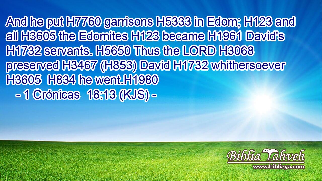 And he put H7760 garrisons H5333 in Edom; H123 and all H3605 the Edomites H123 became H1961 David's H1732 servants. H5650 Thus the LORD H3068 preserved H3467 (H853) David H1732 whithersoever H3605  H834 he went.H1980
