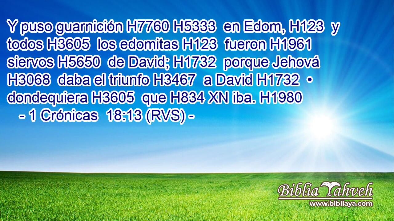 Y puso guarnición H7760 H5333  en Edom, H123  y todos H3605  los edomitas H123  fueron H1961  siervos H5650  de David; H1732  porque Jehová H3068  daba el triunfo H3467  a David H1732  • dondequiera H3605  que H834 XN iba. H1980  