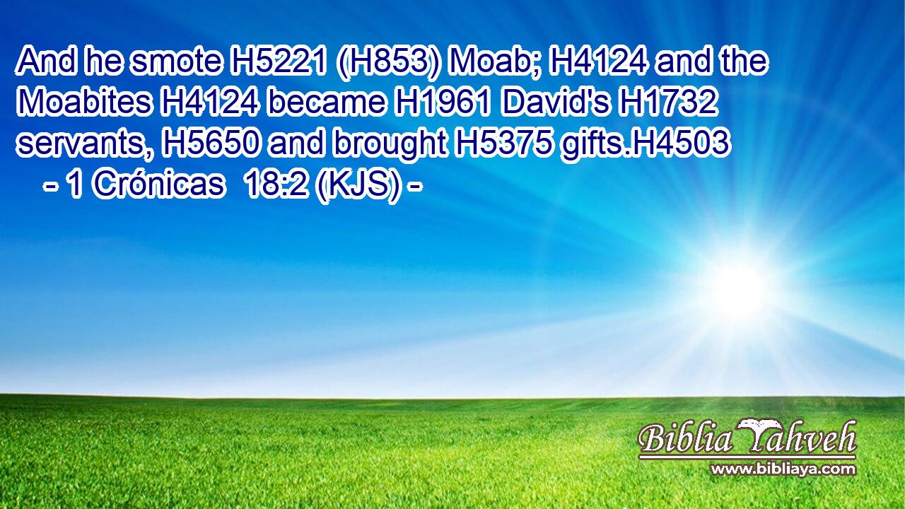 And he smote H5221 (H853) Moab; H4124 and the Moabites H4124 became H1961 David's H1732 servants, H5650 and brought H5375 gifts.H4503