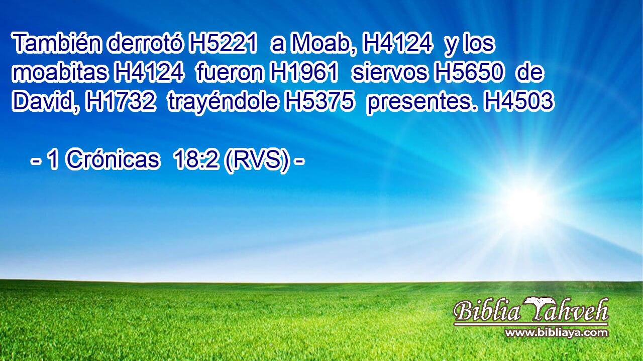 También derrotó H5221  a Moab, H4124  y los moabitas H4124  fueron H1961  siervos H5650  de David, H1732  trayéndole H5375  presentes. H4503  