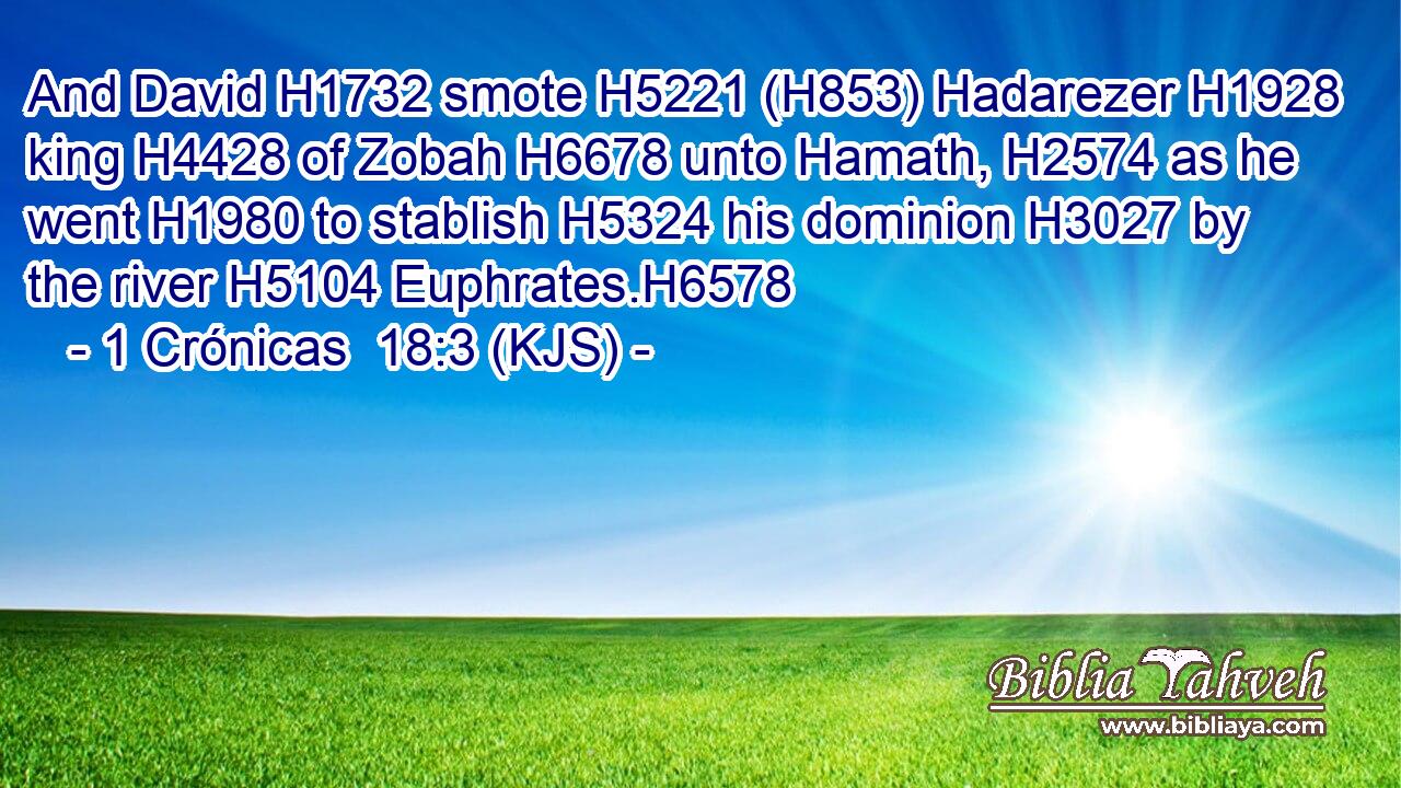 And David H1732 smote H5221 (H853) Hadarezer H1928 king H4428 of Zobah H6678 unto Hamath, H2574 as he went H1980 to stablish H5324 his dominion H3027 by the river H5104 Euphrates.H6578