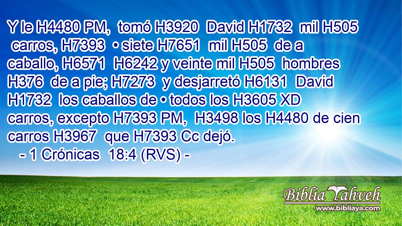 Y le H4480 PM,  tomó H3920  David H1732  mil H505  carros, H7393  • siete H7651  mil H505  de a caballo, H6571  H6242 y veinte mil H505  hombres H376  de a pie; H7273  y desjarretó H6131  David H1732  los caballos de • todos los H3605 XD carros, excepto H7393 PM,  H3498 los H4480 de cien carros H3967  que H7393 Cc dejó. 