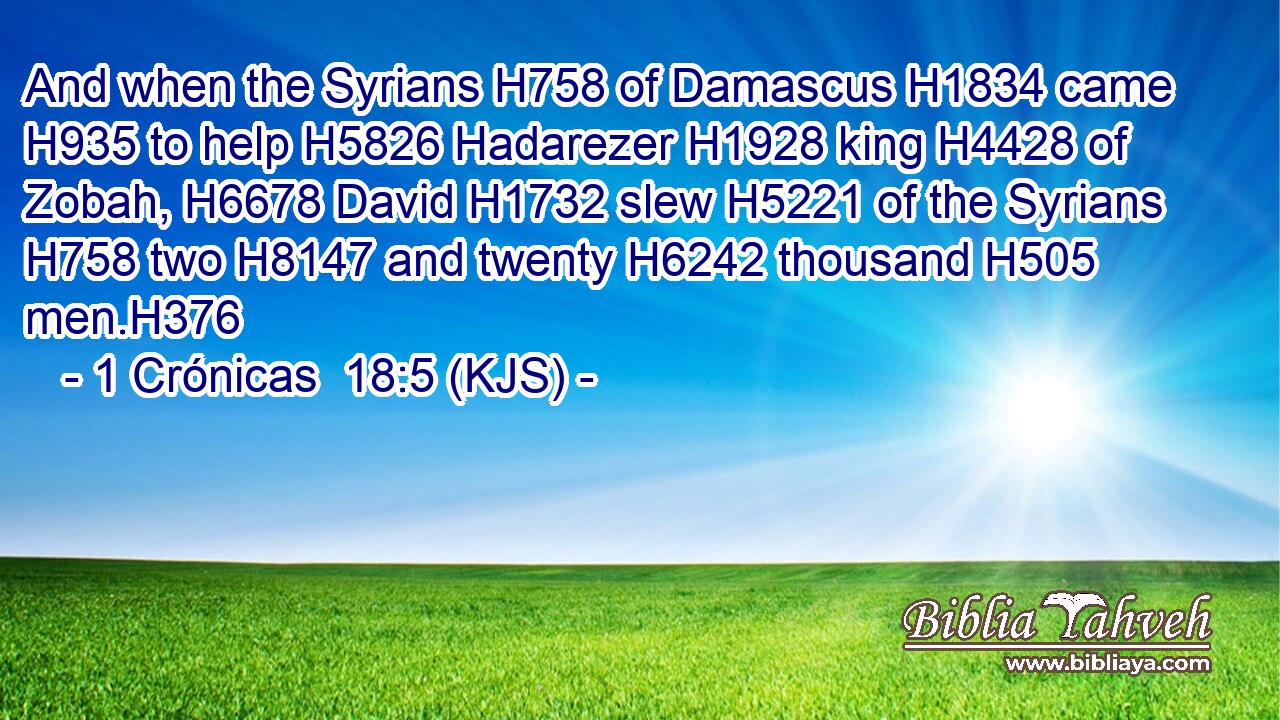 And when the Syrians H758 of Damascus H1834 came H935 to help H5826 Hadarezer H1928 king H4428 of Zobah, H6678 David H1732 slew H5221 of the Syrians H758 two H8147 and twenty H6242 thousand H505 men.H376