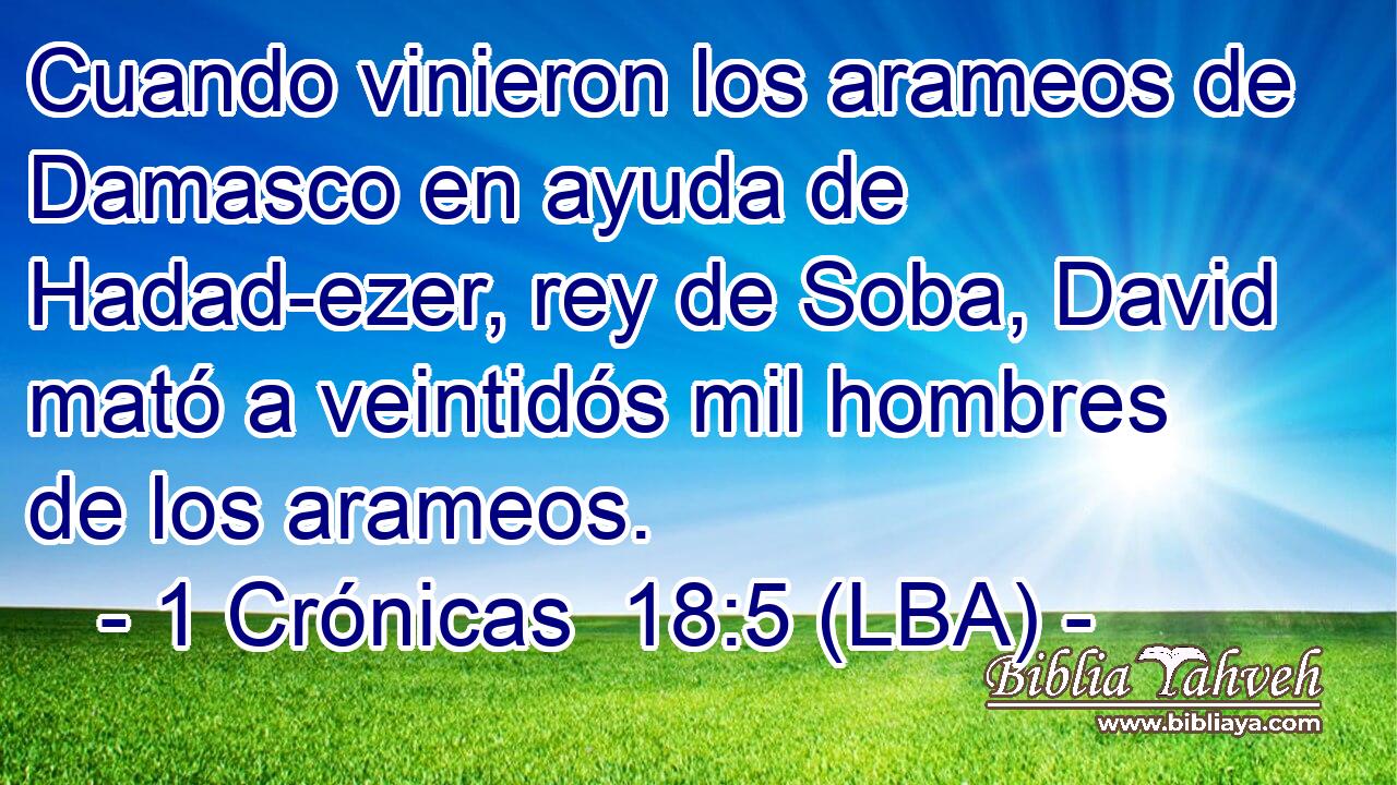 Cuando vinieron los arameos de Damasco en ayuda de Hadad-ezer, rey de Soba, David mató a veintidós mil hombres de los arameos.