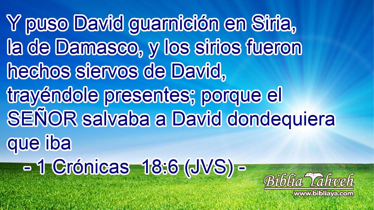 Y puso David guarnición en Siria, la de Damasco, y los sirios fueron hechos siervos de David, trayéndole presentes; porque el SEÑOR salvaba a David dondequiera que iba