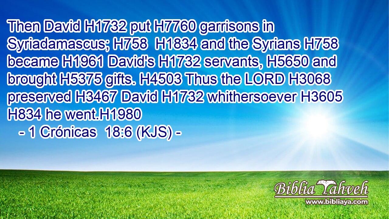 Then David H1732 put H7760 garrisons in Syriadamascus; H758  H1834 and the Syrians H758 became H1961 David's H1732 servants, H5650 and brought H5375 gifts. H4503 Thus the LORD H3068 preserved H3467 David H1732 whithersoever H3605  H834 he went.H1980