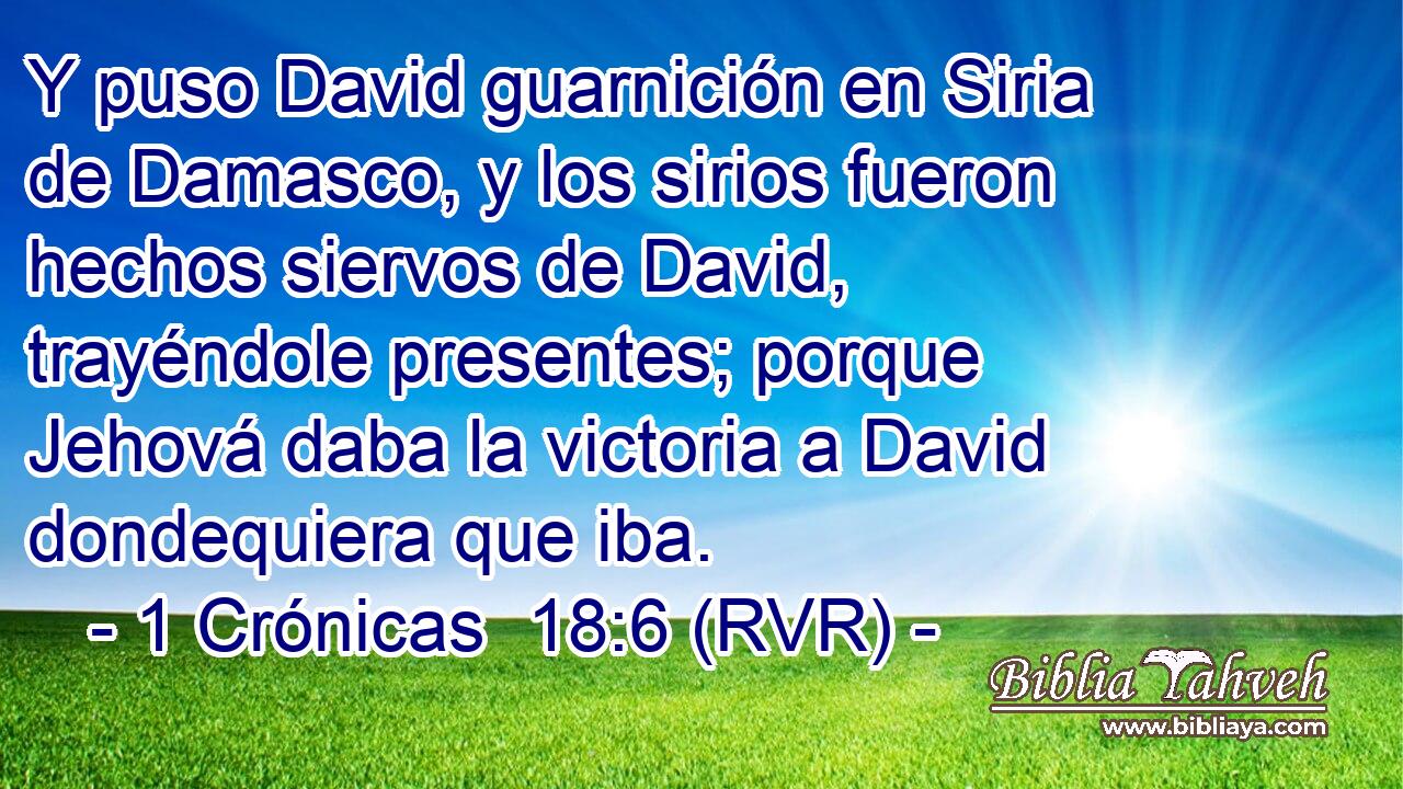 Y puso David guarnición en Siria de Damasco, y los sirios fueron hechos siervos de David, trayéndole presentes; porque Jehová daba la victoria a David dondequiera que iba.