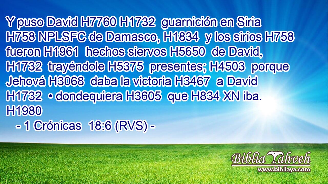 Y puso David H7760 H1732  guarnición en Siria H758 NPLSFC de Damasco, H1834  y los sirios H758  fueron H1961  hechos siervos H5650  de David, H1732  trayéndole H5375  presentes; H4503  porque Jehová H3068  daba la victoria H3467  a David H1732  • dondequiera H3605  que H834 XN iba. H1980  