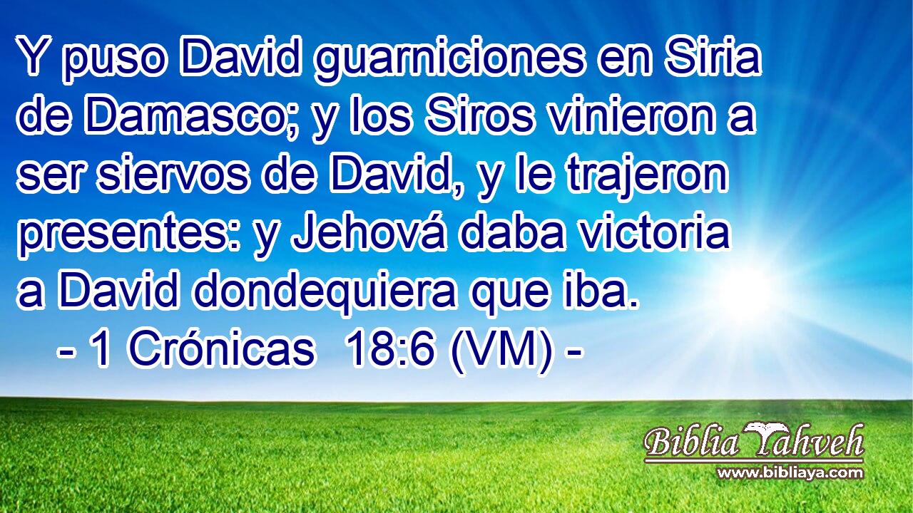  Y puso David guarniciones en Siria de Damasco; y los Siros vinieron a ser siervos de David, y le trajeron presentes: y Jehová daba victoria a David dondequiera que iba. 