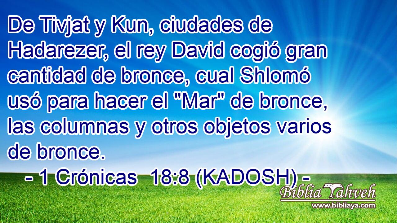  De Tivjat y Kun, ciudades de Hadarezer, el rey David cogió gran cantidad de bronce, cual Shlomó usó para hacer el 
