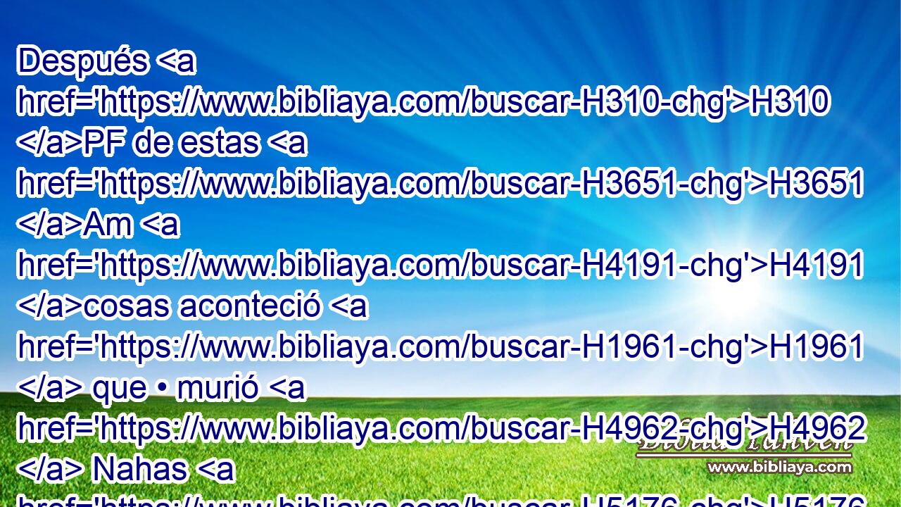 Después H310 PF de estas H3651 Am H4191 cosas aconteció H1961  que • murió H4962  Nahas H5176  rey H4428  de los hijos H1121  de Amón, H5983  y reinó H4427  en su lugar H8478 Pt su hijo. H1121  
