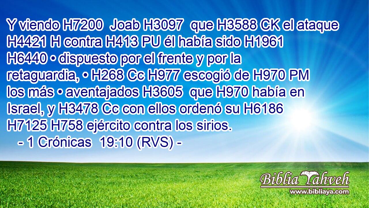 Y viendo H7200  Joab H3097  que H3588 CK el ataque H4421 H contra H413 PU él había sido H1961  H6440 • dispuesto por el frente y por la retaguardia, • H268 Cc H977 escogió de H970 PM los más • aventajados H3605  que H970 había en Israel, y H3478 Cc con ellos ordenó su H6186 H7125 H758 ejército contra los sirios. 