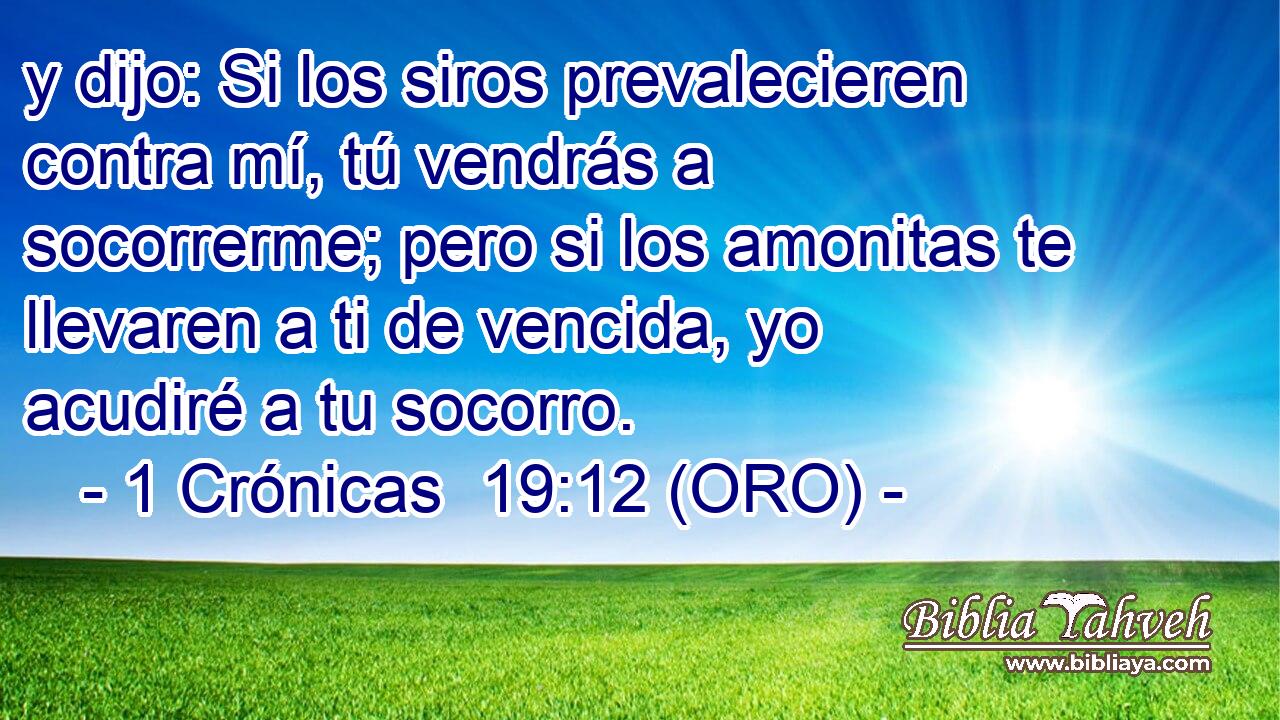  y dijo: Si los siros prevalecieren contra mí, tú vendrás a socorrerme; pero si los amonitas te llevaren a ti de vencida, yo acudiré a tu socorro. 