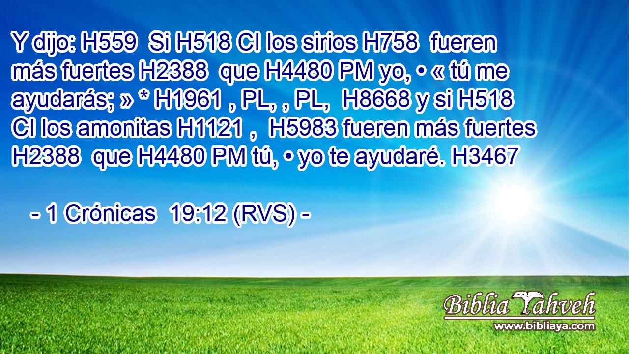 Y dijo: H559  Si H518 CI los sirios H758  fueren más fuertes H2388  que H4480 PM yo, • « tú me ayudarás; » * H1961 , PL, , PL,  H8668 y si H518 CI los amonitas H1121 ,  H5983 fueren más fuertes H2388  que H4480 PM tú, • yo te ayudaré. H3467  