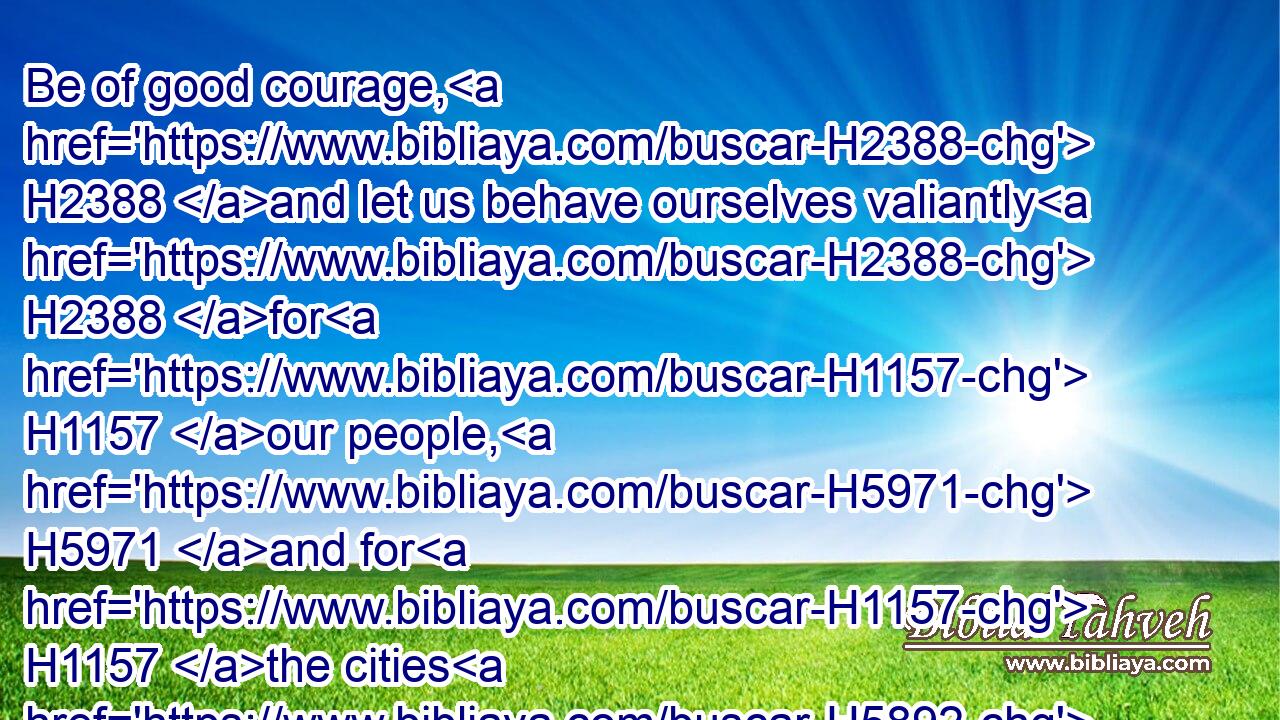 Be of good courage, H2388 and let us behave ourselves valiantly H2388 for H1157 our people, H5971 and for H1157 the cities H5892 of our God: H430 and let the LORD H3068 do H6213 that which is good H2896 in his sight.H5869