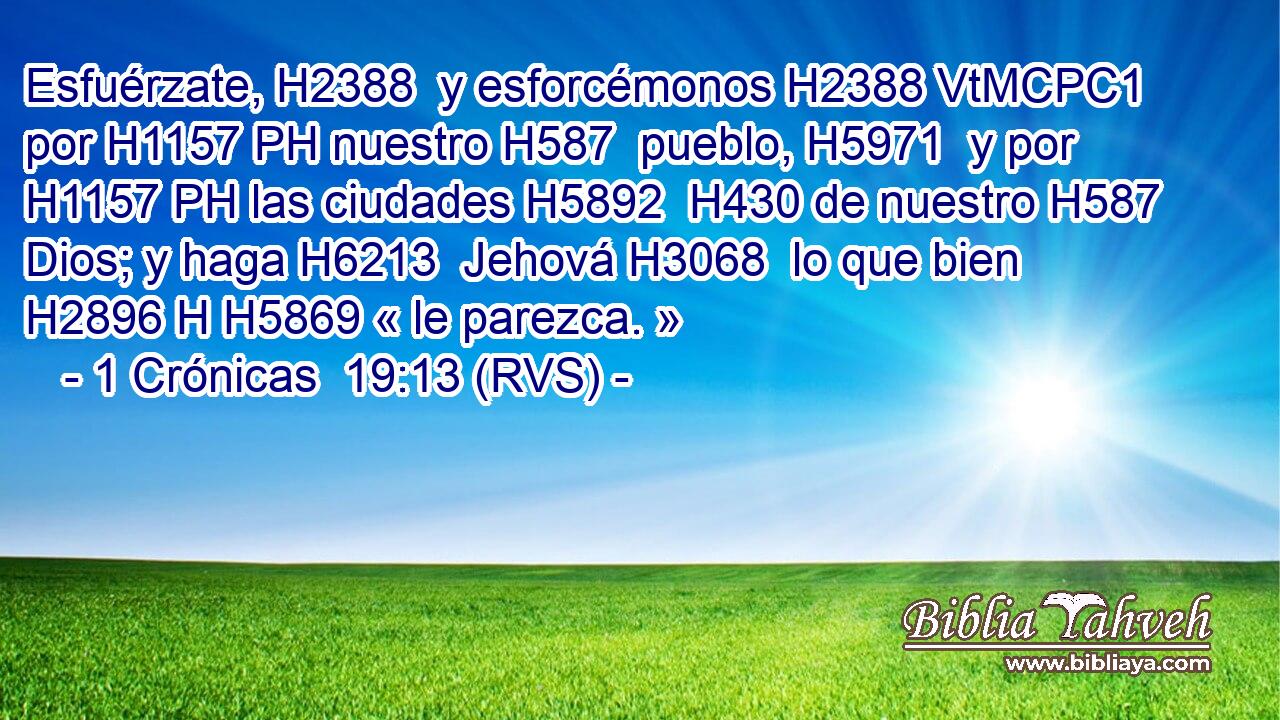 Esfuérzate, H2388  y esforcémonos H2388 VtMCPC1 por H1157 PH nuestro H587  pueblo, H5971  y por H1157 PH las ciudades H5892  H430 de nuestro H587  Dios; y haga H6213  Jehová H3068  lo que bien H2896 H H5869 « le parezca. » 