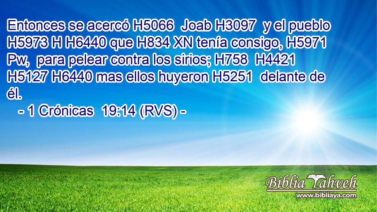 Entonces se acercó H5066  Joab H3097  y el pueblo H5973 H H6440 que H834 XN tenía consigo, H5971 Pw,  para pelear contra los sirios; H758  H4421 H5127 H6440 mas ellos huyeron H5251  delante de él. 
