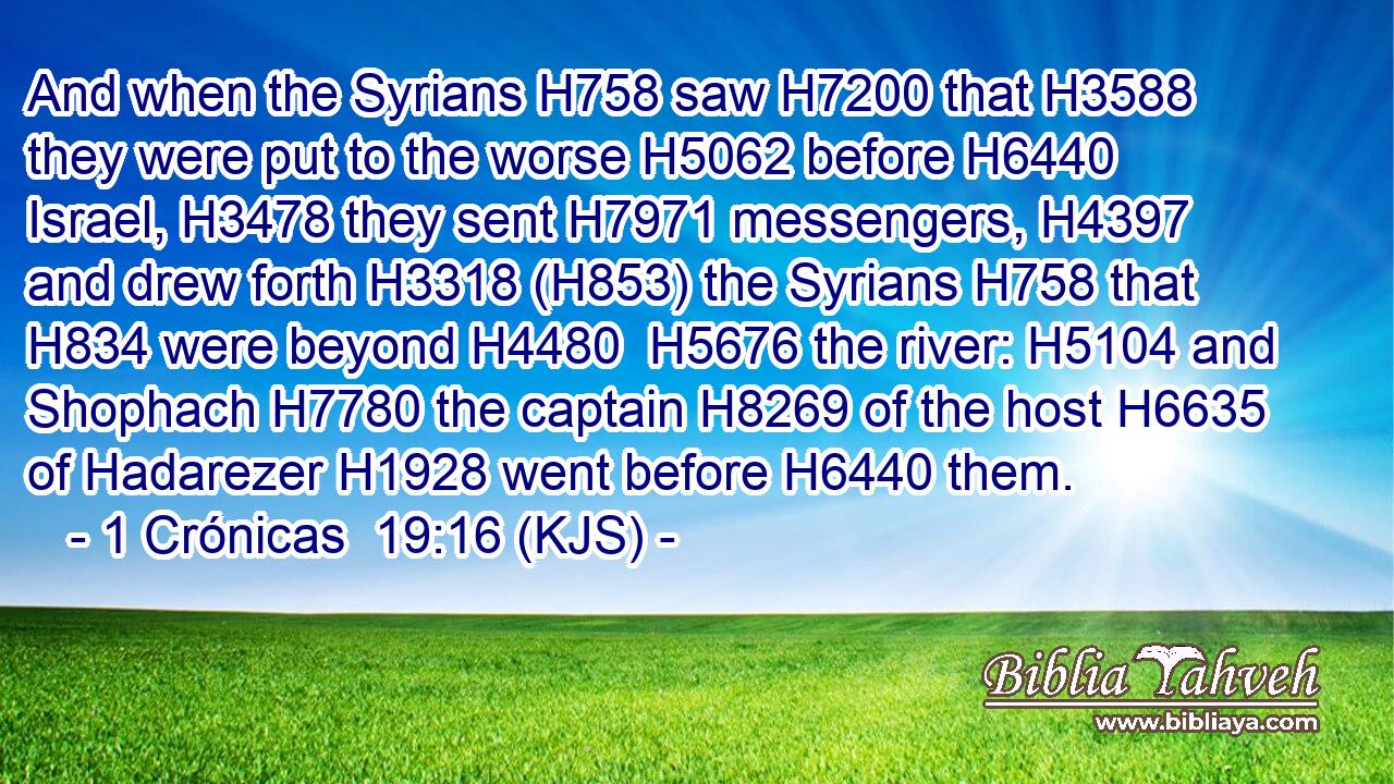 And when the Syrians H758 saw H7200 that H3588 they were put to the worse H5062 before H6440 Israel, H3478 they sent H7971 messengers, H4397 and drew forth H3318 (H853) the Syrians H758 that H834 were beyond H4480  H5676 the river: H5104 and Shophach H7780 the captain H8269 of the host H6635 of Hadarezer H1928 went before H6440 them.