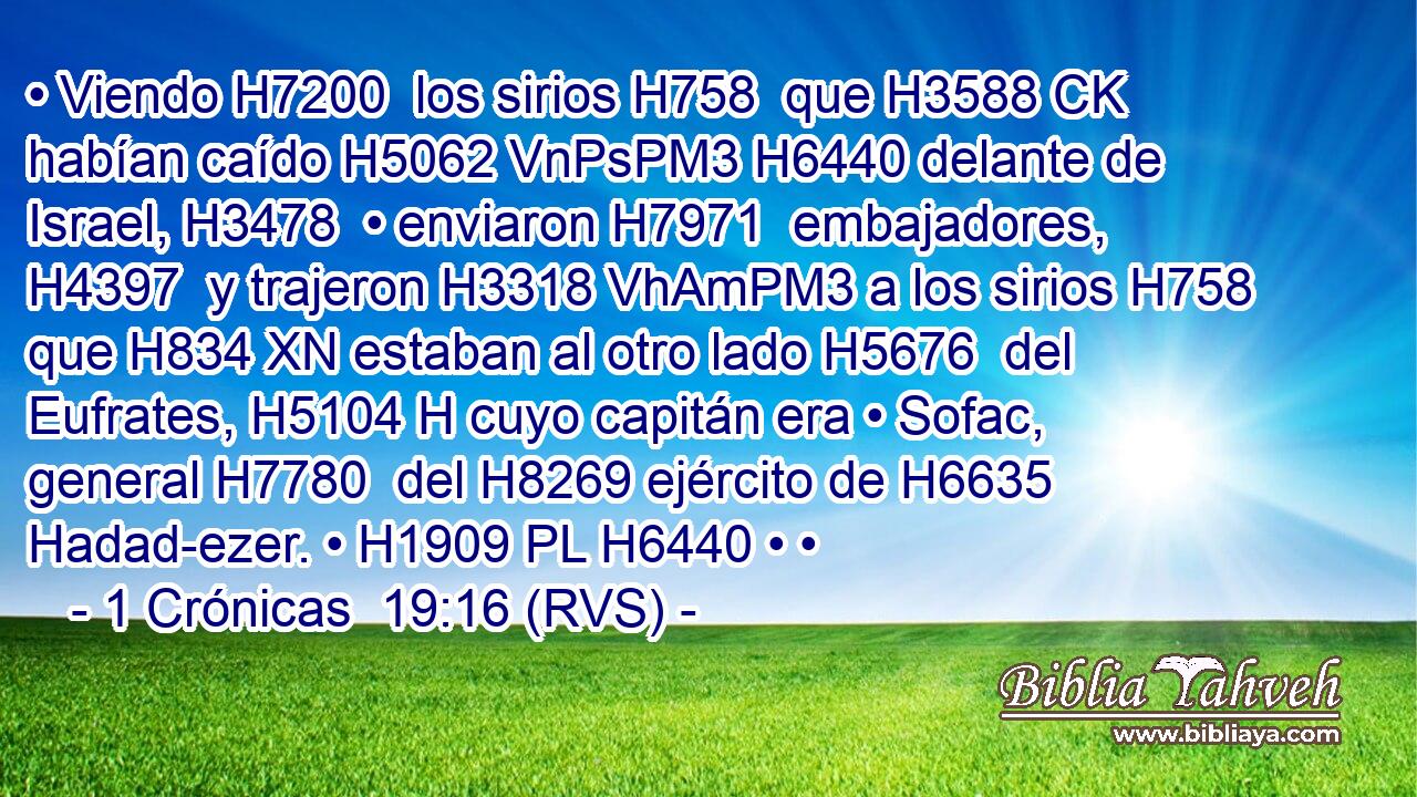 • Viendo H7200  los sirios H758  que H3588 CK habían caído H5062 VnPsPM3 H6440 delante de Israel, H3478  • enviaron H7971  embajadores, H4397  y trajeron H3318 VhAmPM3 a los sirios H758  que H834 XN estaban al otro lado H5676  del Eufrates, H5104 H cuyo capitán era • Sofac, general H7780  del H8269 ejército de H6635 Hadad-ezer. • H1909 PL H6440 • • 