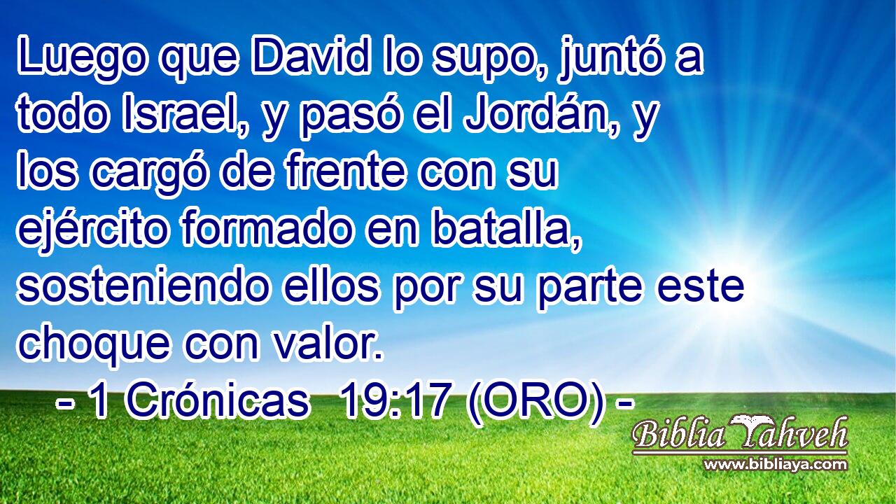  Luego que David lo supo, juntó a todo Israel, y pasó el Jordán, y los cargó de frente con su ejército formado en batalla, sosteniendo ellos por su parte este choque con valor. 