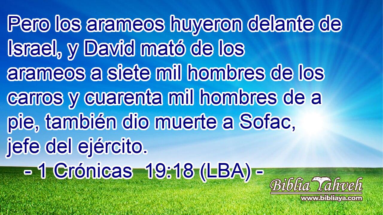Pero los arameos huyeron delante de Israel, y David mató de los arameos a siete mil hombres de los carros y cuarenta mil hombres de a pie, también dio muerte a Sofac, jefe del ejército.