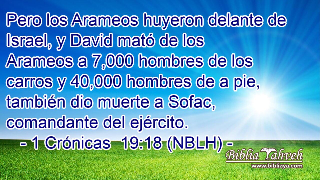 Pero los Arameos huyeron delante de Israel, y David mató de los Arameos a 7,000 hombres de los carros y 40,000 hombres de a pie, también dio muerte a Sofac, comandante del ejército. 