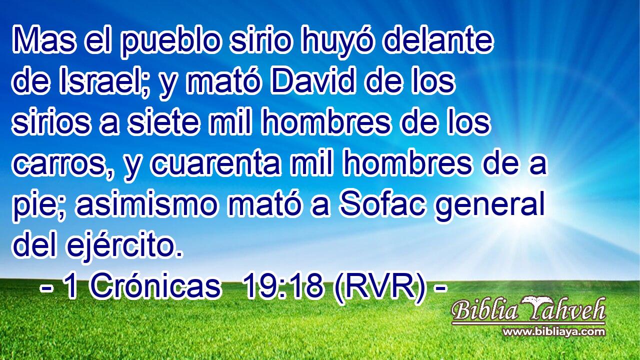 Mas el pueblo sirio huyó delante de Israel; y mató David de los sirios a siete mil hombres de los carros, y cuarenta mil hombres de a pie; asimismo mató a Sofac general del ejército.