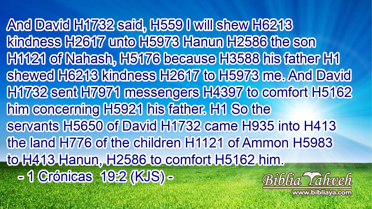 And David H1732 said, H559 I will shew H6213 kindness H2617 unto H5973 Hanun H2586 the son H1121 of Nahash, H5176 because H3588 his father H1 shewed H6213 kindness H2617 to H5973 me. And David H1732 sent H7971 messengers H4397 to comfort H5162 him concerning H5921 his father. H1 So the servants H5650 of David H1732 came H935 into H413 the land H776 of the children H1121 of Ammon H5983 to H413 Hanun, H2586 to comfort H5162 him.