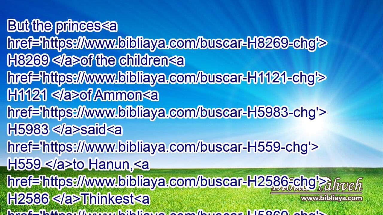 But the princes H8269 of the children H1121 of Ammon H5983 said H559 to Hanun, H2586 Thinkest H5869 thou that David H1732 doth honour H3513 (H853) thy father, H1 that H3588 he hath sent H7971 comforters H5162 unto thee? are not H3808 his servants H5650 come H935 unto H413 thee for H5668 to search, H2713 and to overthrow, H2015 and to spy out H7270 the land?H776