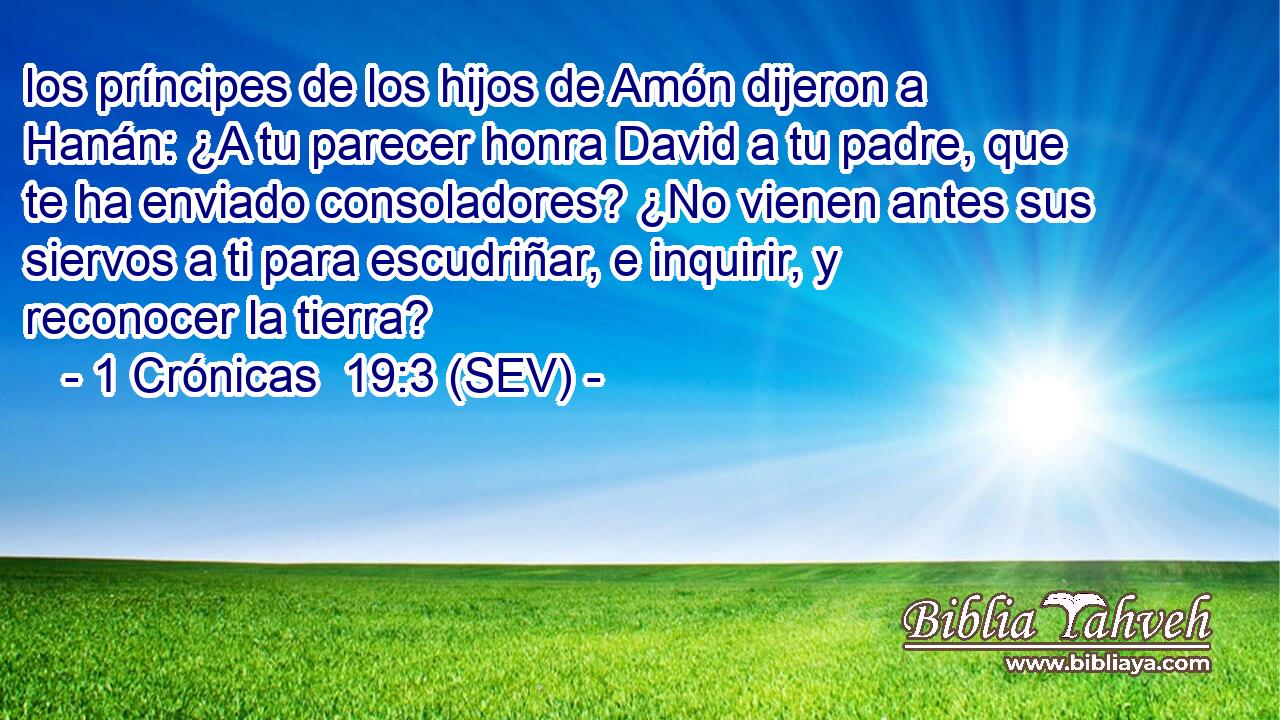 los príncipes de los hijos de Amón dijeron a Hanán: ¿A tu parecer honra David a tu padre, que te ha enviado consoladores? ¿No vienen antes sus siervos a ti para escudriñar, e inquirir, y reconocer la tierra?