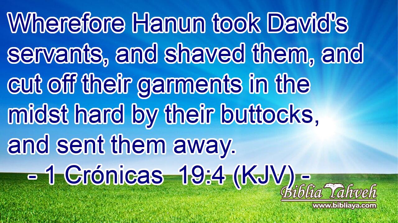 Wherefore Hanun took David's servants, and shaved them, and cut off their garments in the midst hard by their buttocks, and sent them away.