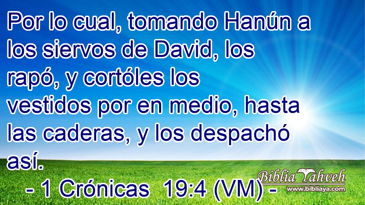  Por lo cual, tomando Hanún a los siervos de David, los rapó, y cortóles los vestidos por en medio, hasta las caderas, y los despachó así. 