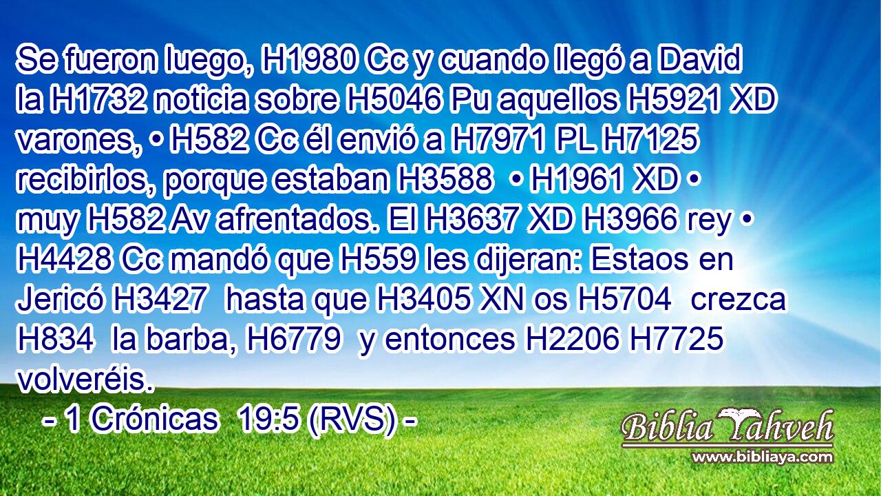 Se fueron luego, H1980 Cc y cuando llegó a David la H1732 noticia sobre H5046 Pu aquellos H5921 XD varones, • H582 Cc él envió a H7971 PL H7125 recibirlos, porque estaban H3588  • H1961 XD • muy H582 Av afrentados. El H3637 XD H3966 rey • H4428 Cc mandó que H559 les dijeran: Estaos en Jericó H3427  hasta que H3405 XN os H5704  crezca H834  la barba, H6779  y entonces H2206 H7725 volveréis. 